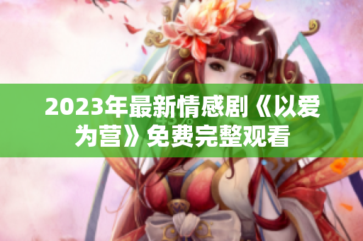 2023年最新情感剧《以爱为营》免费完整观看