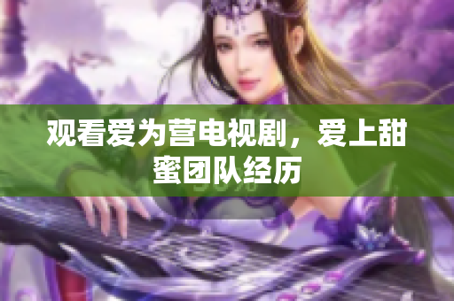 观看爱为营电视剧，爱上甜蜜团队经历