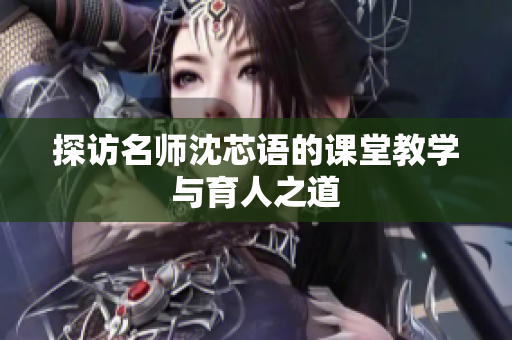 探访名师沈芯语的课堂教学与育人之道