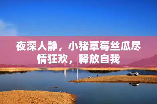夜深人静，小猪草莓丝瓜尽情狂欢，释放自我