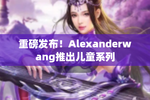 重磅发布！Alexanderwang推出儿童系列