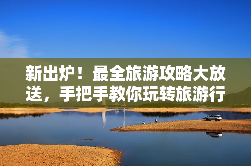 新出炉！最全旅游攻略大放送，手把手教你玩转旅游行业