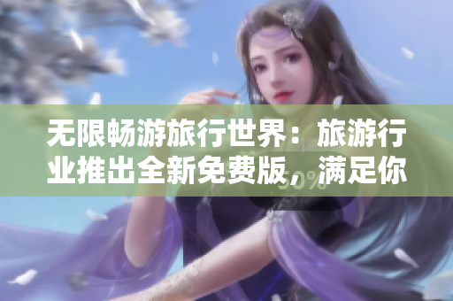无限畅游旅行世界：旅游行业推出全新免费版，满足你的所有旅游需求
