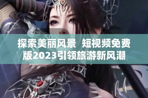 探索美丽风景  短视频免费版2023引领旅游新风潮