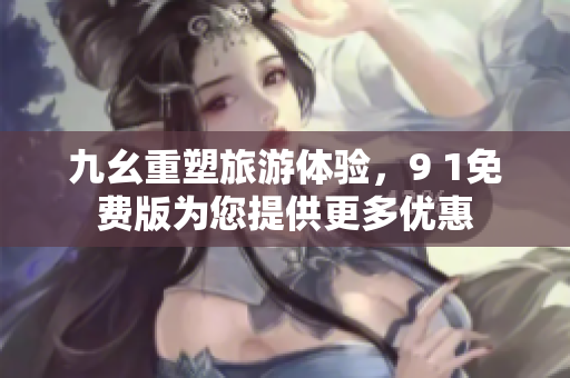 九幺重塑旅游体验，9 1免费版为您提供更多优惠