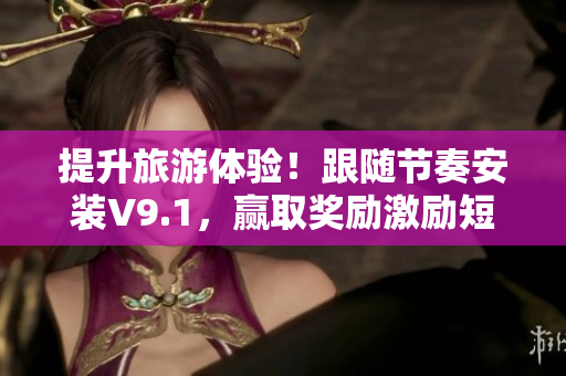 提升旅游体验！跟随节奏安装V9.1，赢取奖励激励短视频素材