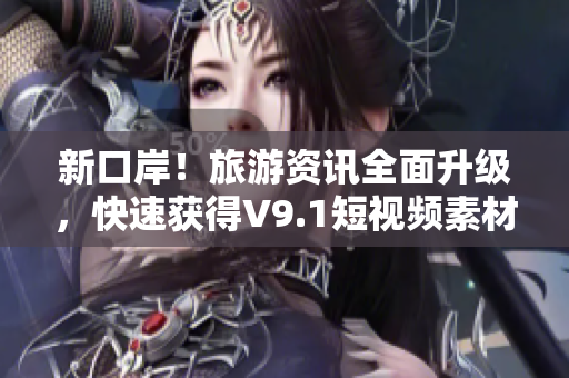 新口岸！旅游资讯全面升级，快速获得V9.1短视频素材安装，畅游世界