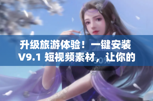 升级旅游体验！一键安装 V9.1 短视频素材，让你的旅行更精彩