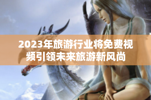 2023年旅游行业将免费视频引领未来旅游新风尚