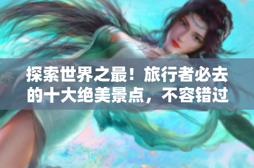 探索世界之最！旅行者必去的十大绝美景点，不容错过