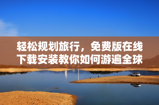 轻松规划旅行，免费版在线下载安装教你如何游遍全球