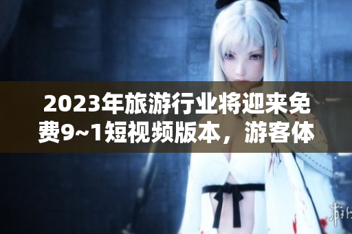 2023年旅游行业将迎来免费9~1短视频版本，游客体验将更加丰富