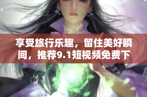 享受旅行乐趣，留住美好瞬间，推荐9.1短视频免费下载安装体验