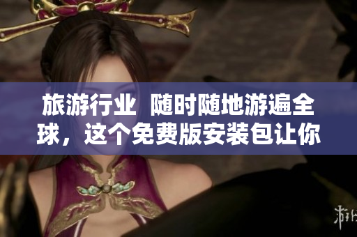 旅游行业  随时随地游遍全球，这个免费版安装包让你的旅行更省钱更便捷