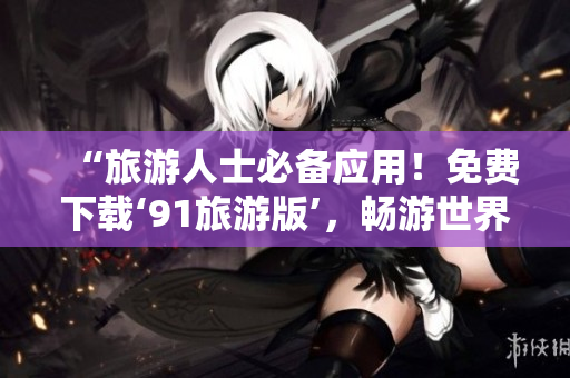 “旅游人士必备应用！免费下载‘91旅游版’，畅游世界迎旅程新体验！”