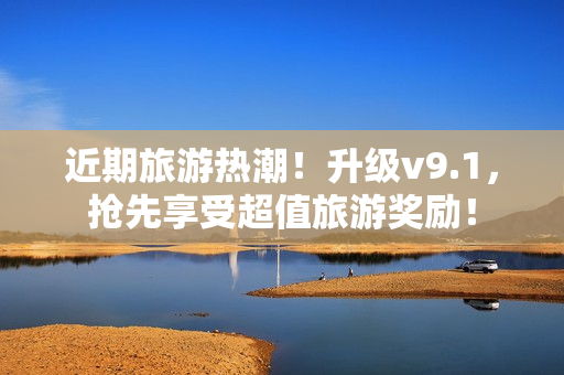 近期旅游热潮！升级v9.1，抢先享受超值旅游奖励！