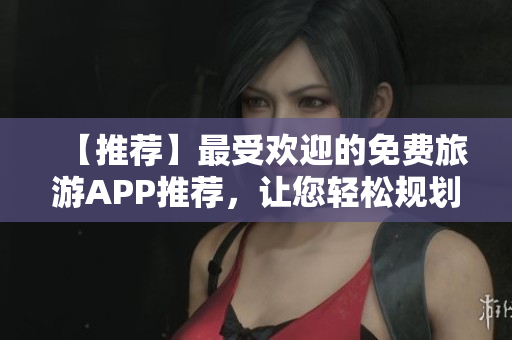 【推荐】最受欢迎的免费旅游APP推荐，让您轻松规划梦幻假期！