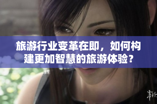 旅游行业变革在即，如何构建更加智慧的旅游体验？