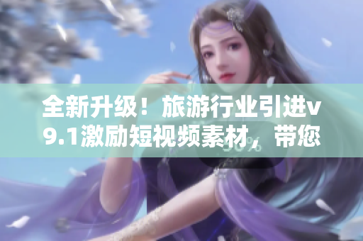全新升级！旅游行业引进v9.1激励短视频素材，带您探索更精彩的旅程！