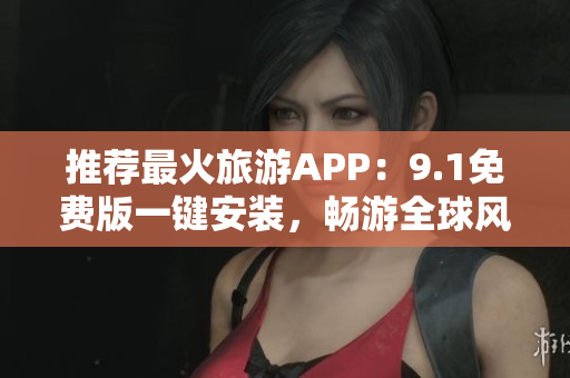 推荐最火旅游APP：9.1免费版一键安装，畅游全球风景好去处