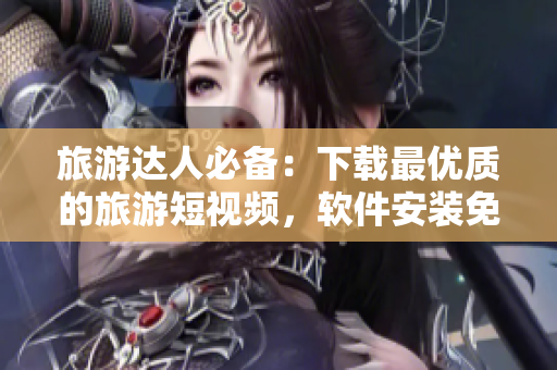 旅游达人必备：下载最优质的旅游短视频，软件安装免费！