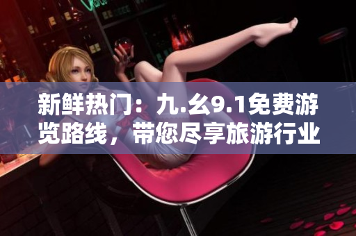 新鲜热门：九.幺9.1免费游览路线，带您尽享旅游行业最佳景点