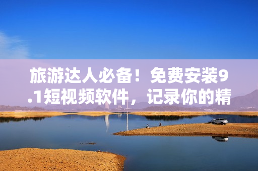 旅游达人必备！免费安装9.1短视频软件，记录你的精彩出游时刻！