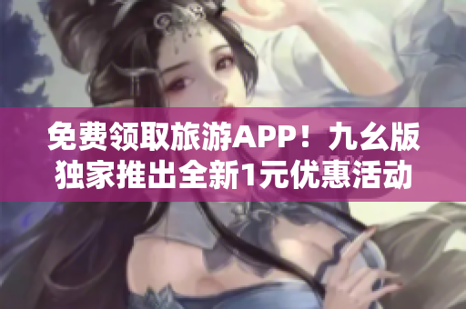 免费领取旅游APP！九幺版独家推出全新1元优惠活动