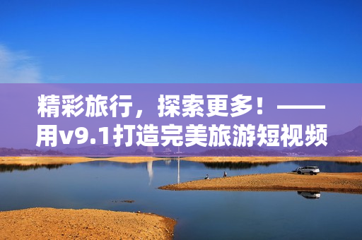 精彩旅行，探索更多！——用v9.1打造完美旅游短视频素材