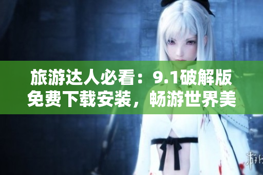 旅游达人必看：9.1破解版免费下载安装，畅游世界美景！