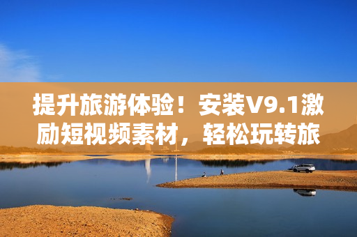 提升旅游体验！安装V9.1激励短视频素材，轻松玩转旅行攻略