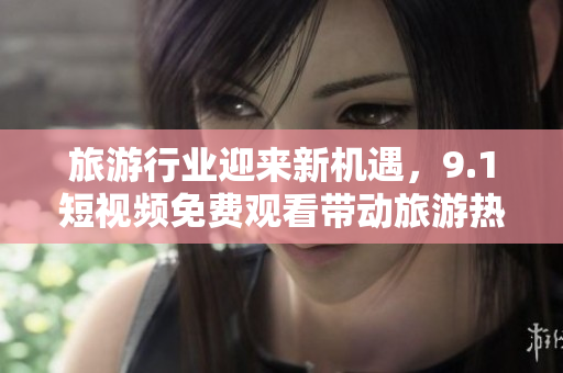 旅游行业迎来新机遇，9.1短视频免费观看带动旅游热潮