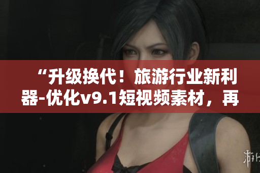 “升级换代！旅游行业新利器-优化v9.1短视频素材，再现最美风景”
