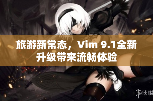 旅游新常态，Vim 9.1全新升级带来流畅体验