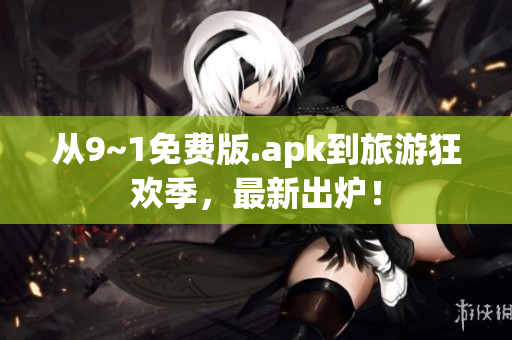从9~1免费版.apk到旅游狂欢季，最新出炉！