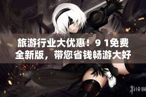 旅游行业大优惠！9 1免费全新版，带您省钱畅游大好河山