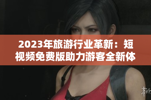 2023年旅游行业革新：短视频免费版助力游客全新体验