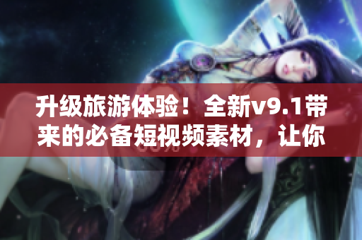 升级旅游体验！全新v9.1带来的必备短视频素材，让你的旅程更精彩