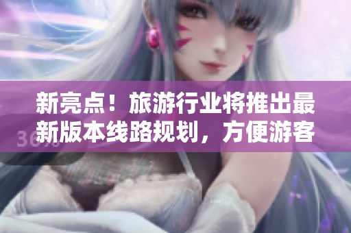 新亮点！旅游行业将推出最新版本线路规划，方便游客行程安排