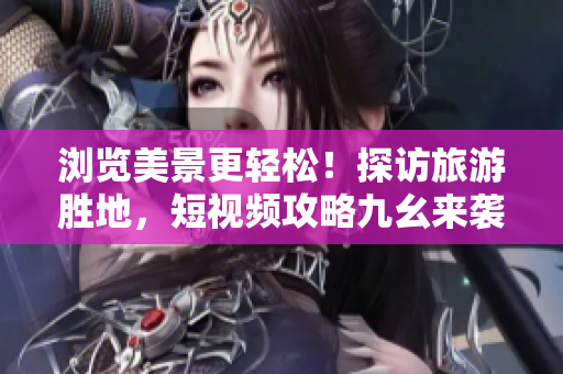 浏览美景更轻松！探访旅游胜地，短视频攻略九幺来袭