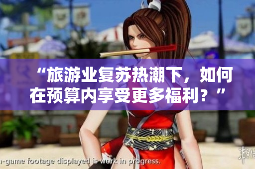 “旅游业复苏热潮下，如何在预算内享受更多福利？”