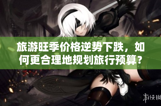 旅游旺季价格逆势下跌，如何更合理地规划旅行预算？