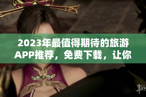 2023年最值得期待的旅游APP推荐，免费下载，让你的旅程更加便捷！