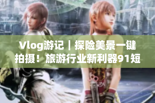 Vlog游记｜探险美景一键拍摄！旅游行业新利器9.1短视频安装体验