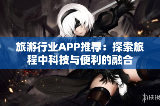 旅游行业APP推荐：探索旅程中科技与便利的融合