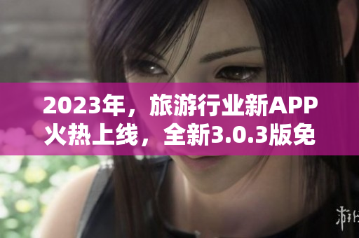 2023年，旅游行业新APP火热上线，全新3.0.3版免费下载！不容错过！