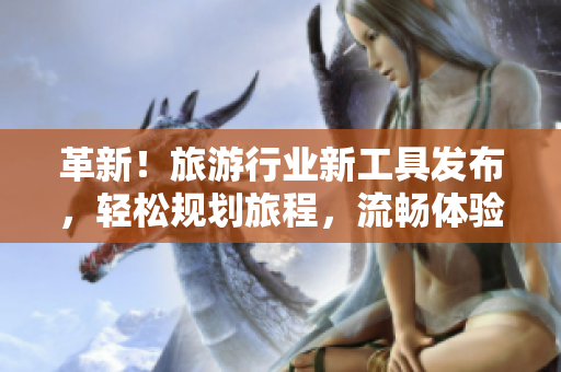 革新！旅游行业新工具发布，轻松规划旅程，流畅体验等你来体验！