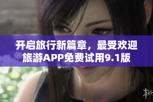 开启旅行新篇章，最受欢迎旅游APP免费试用9.1版