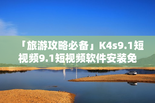 「旅游攻略必备」K4s9.1短视频9.1短视频软件安装免费版