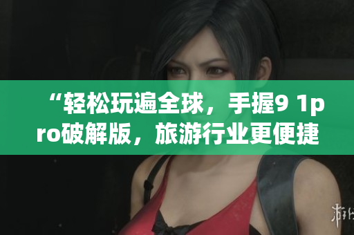 “轻松玩遍全球，手握9 1pro破解版，旅游行业更便捷”
